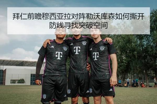 拜仁前瞻穆西亚拉对阵勒沃库森如何撕开防线寻找突破空间