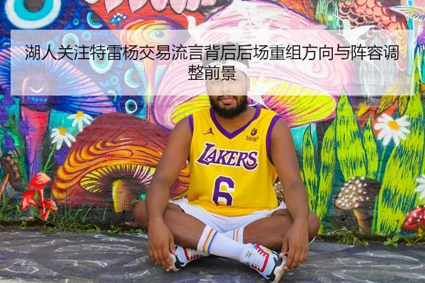 湖人关注特雷杨交易流言背后后场重组方向与阵容调整前景