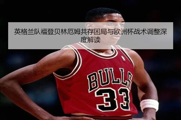 英格兰队福登贝林厄姆共存困局与欧洲杯战术调整深度解读（kaiyun）