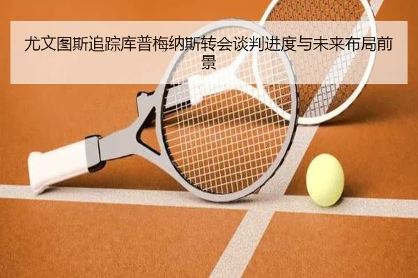尤文图斯追踪库普梅纳斯转会谈判进度与未来布局前景