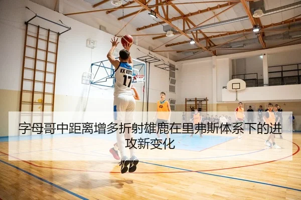 字母哥中距离增多折射雄鹿在里弗斯体系下的进攻新变化（kaiyun）