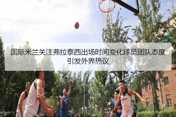 国际米兰关注弗拉泰西出场时间变化球员团队态度引发外界热议（kaiyun）