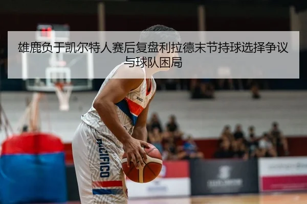 雄鹿负于凯尔特人赛后复盘利拉德末节持球选择争议与球队困局